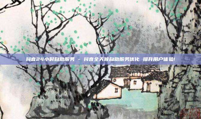 抖音24小时自助服务 - 抖音全天候自助服务优化 提升用户体验!  第1张
