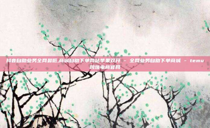 抖音自助业务全网最低,商城自助下单网站苹果双开 - 全网业务自助下单商城 temu跨境电商官网  第1张
