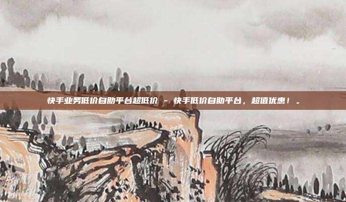 快手业务低价自助平台超低价 - 快手低价自助平台	，超值优惠！。  第1张