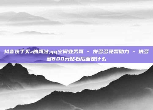 抖音快手买z的网站,qq空间业务网 - 拼多多免费助力 拼多多600元钻石后面是什么  第1张