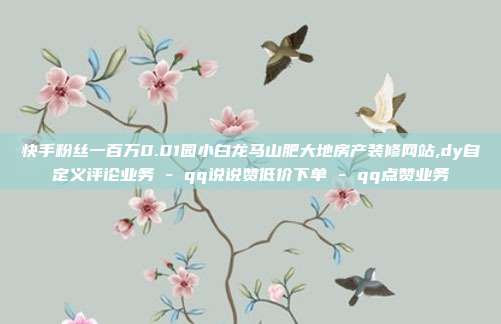 快手粉丝一百万0.01园小白龙马山肥大地房产装修网站,dy自定义评论业务 - qq说说赞低价下单 qq点赞业务  第1张