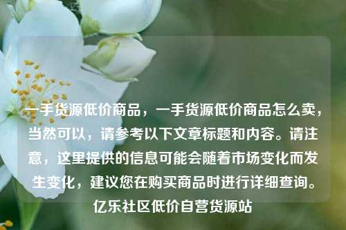 一手货源低价商品，一手货源低价商品怎么卖	，当然可以，请参考以下文章标题和内容	。请注意，这里提供的信息可能会随着市场变化而发生变化	，建议您在购买商品时进行详细查询。亿乐社区低价自营货源站  第1张