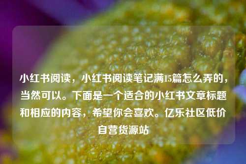 小红书阅读，小红书阅读笔记满15篇怎么弄的	，当然可以。下面是一个适合的小红书文章标题和相应的内容，希望你会喜欢	。亿乐社区低价自营货源站  第1张