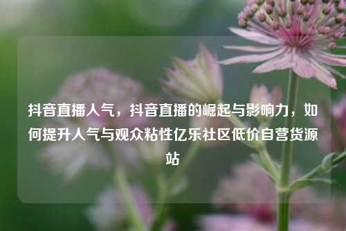 抖音直播人气	，抖音直播的崛起与影响力，如何提升人气与观众粘性亿乐社区低价自营货源站  第1张