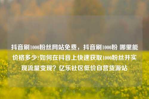 抖音刷1000粉丝网站免费	，抖音刷1000粉 哪里能价格多少?如何在抖音上快速获取1000粉丝并实现流量变现？亿乐社区低价自营货源站  第1张