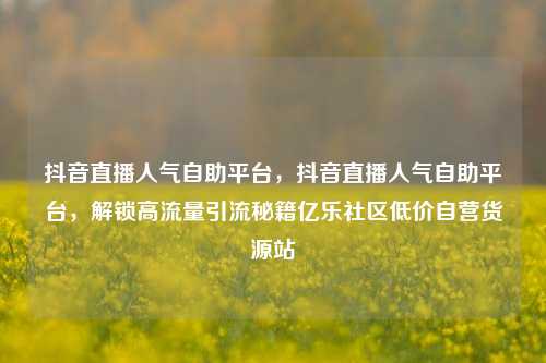 抖音直播人气自助平台，抖音直播人气自助平台，解锁高流量引流秘籍亿乐社区低价自营货源站  第1张