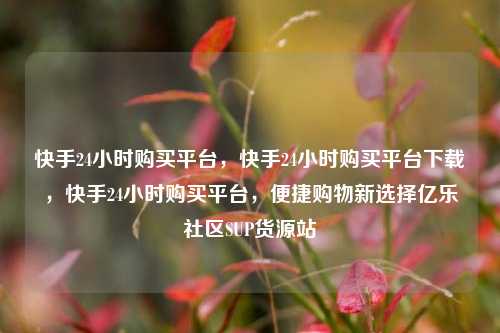 快手24小时购买平台	，快手24小时购买平台下载，快手24小时购买平台，便捷购物新选择亿乐社区SUP货源站  第1张