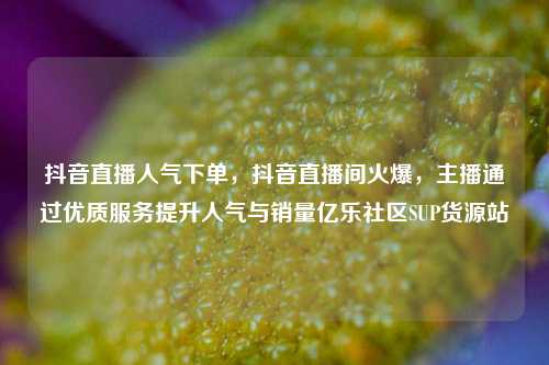 抖音直播人气下单，抖音直播间火爆	，主播通过优质服务提升人气与销量亿乐社区SUP货源站  第1张