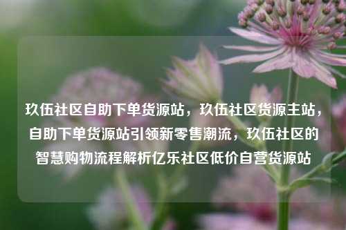玖伍社区自助下单货源站，玖伍社区货源主站，自助下单货源站引领新零售潮流	，玖伍社区的智慧购物流程解析亿乐社区低价自营货源站  第1张
