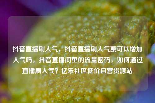 抖音直播刷人气	，抖音直播刷人气票可以增加人气吗，抖音直播间里的流量密码，如何通过直播刷人气？亿乐社区低价自营货源站  第1张