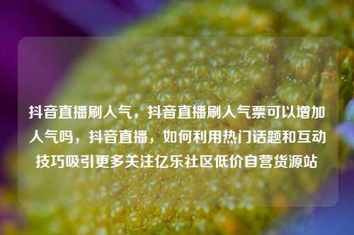 抖音直播刷人气	，抖音直播刷人气票可以增加人气吗，抖音直播，如何利用热门话题和互动技巧吸引更多关注亿乐社区低价自营货源站  第1张