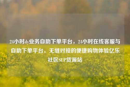 24小时dy业务自助下单平台，24小时在线客服与自助下单平台	，无缝对接的便捷购物体验亿乐社区SUP货源站  第1张