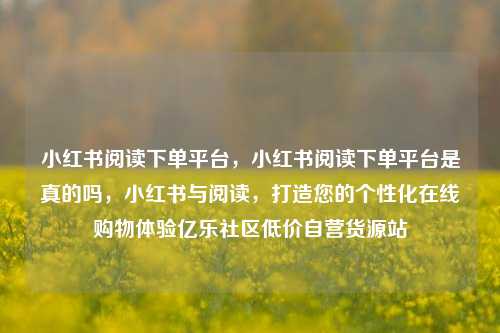 小红书阅读下单平台，小红书阅读下单平台是真的吗	，小红书与阅读，打造您的个性化在线购物体验亿乐社区低价自营货源站  第1张