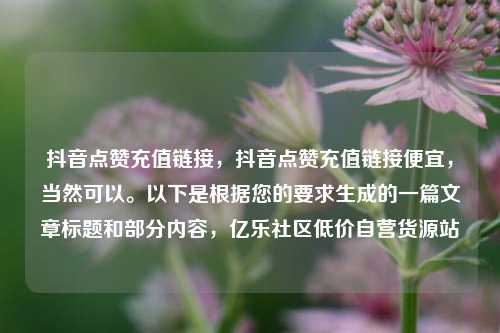 抖音点赞充值链接	，抖音点赞充值链接便宜，当然可以。以下是根据您的要求生成的一篇文章标题和部分内容，亿乐社区低价自营货源站  第1张